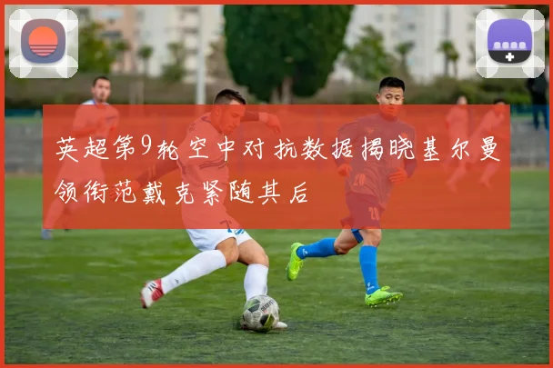 英超第9轮空中对抗数据揭晓基尔曼领衔范戴克紧随其后