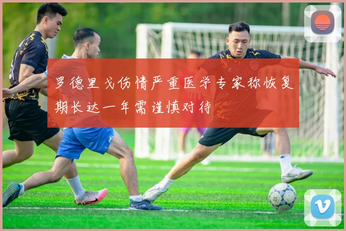 罗德里戈伤情严重医学专家称恢复期长达一年需谨慎对待