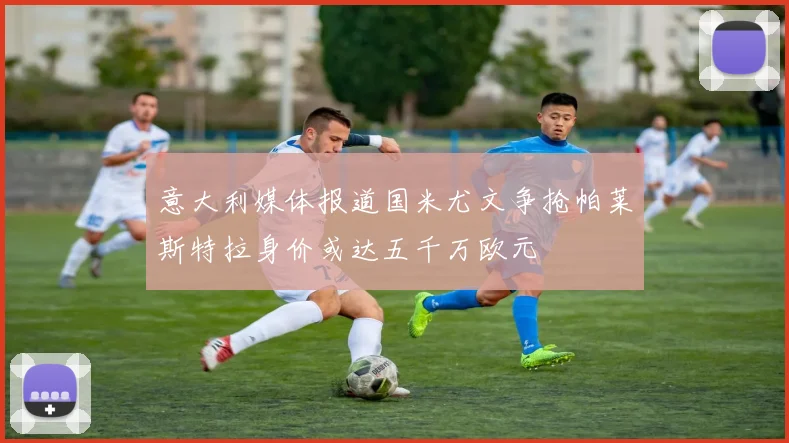 意大利媒体报道国米尤文争抢帕莱斯特拉身价或达五千万欧元