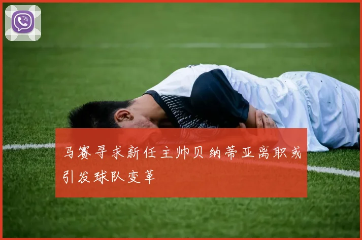 马赛寻求新任主帅贝纳蒂亚离职或引发球队变革