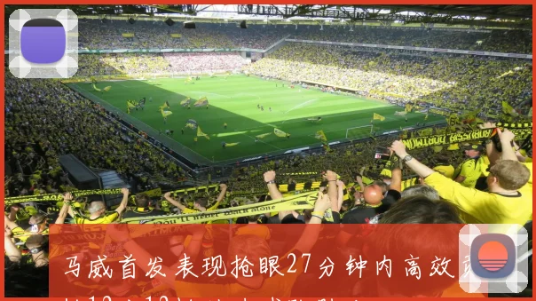 马威首发表现抢眼27分钟内高效贡献12分12板助力球队胜利