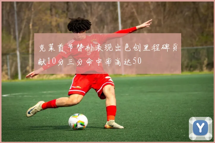 克莱首节替补表现出色创里程碑贡献10分三分命中率高达50