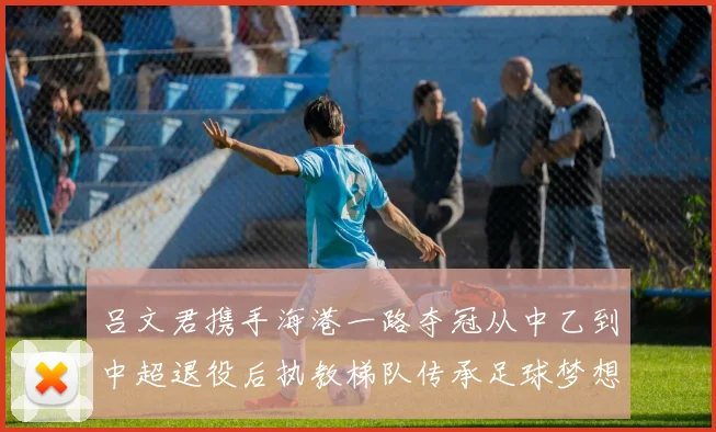 吕文君携手海港一路夺冠从中乙到中超退役后执教梯队传承足球梦想