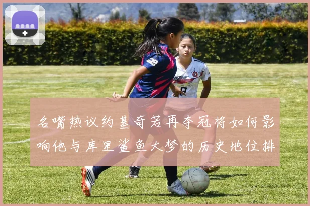 名嘴热议约基奇若再夺冠将如何影响他与库里鲨鱼大梦的历史地位排名