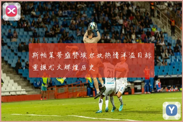 斯帕莱蒂盛赞埃尔坎热情洋溢目标重振尤文辉煌历史