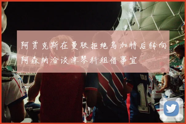 阿贾克斯在曼联拒绝乌加特后转向阿森纳洽谈津琴科租借事宜