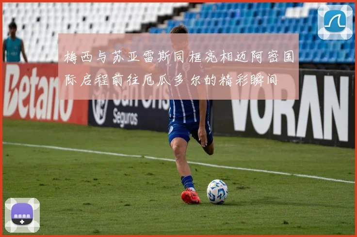 梅西与苏亚雷斯同框亮相迈阿密国际启程前往厄瓜多尔的精彩瞬间