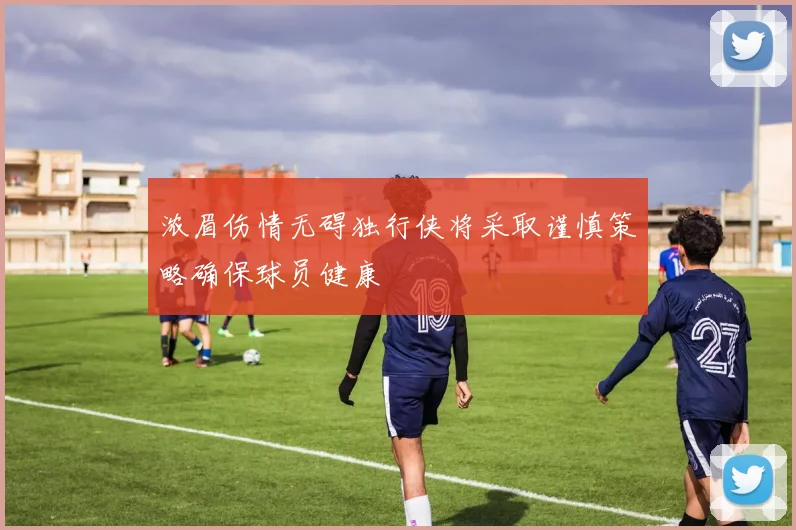 浓眉伤情无碍独行侠将采取谨慎策略确保球员健康