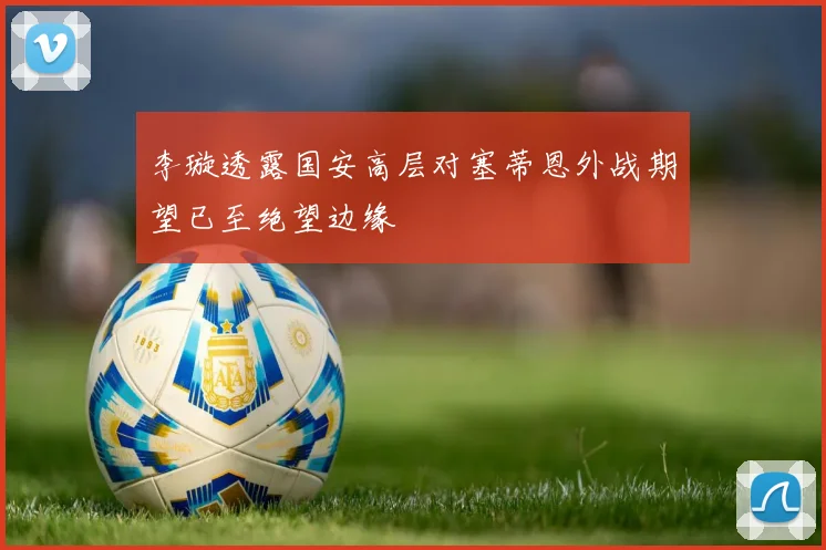 李璇透露国安高层对塞蒂恩外战期望已至绝望边缘