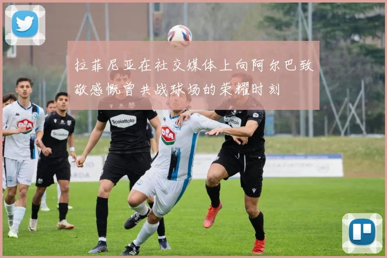 拉菲尼亚在社交媒体上向阿尔巴致敬感慨曾共战球场的荣耀时刻
