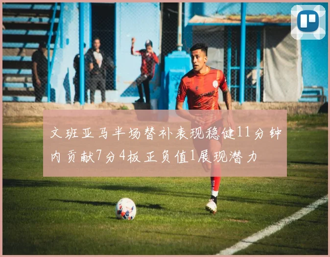文班亚马半场替补表现稳健11分钟内贡献7分4板正负值1展现潜力