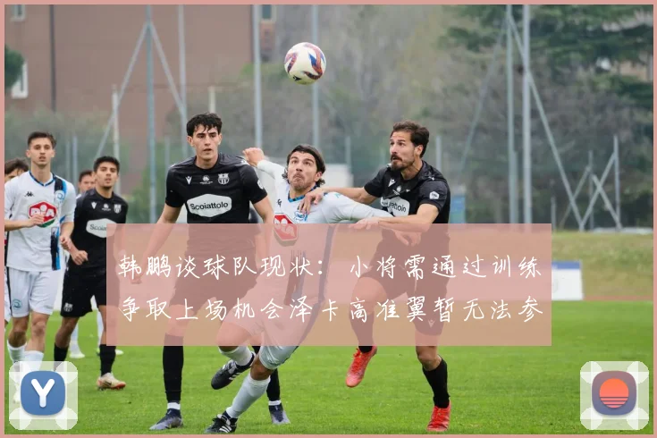 韩鹏谈球队现状：小将需通过训练争取上场机会泽卡高准翼暂无法参赛