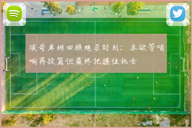 埃奇库姆回顾绝杀时刻：本欲等哨响再投篮但最终把握住机会