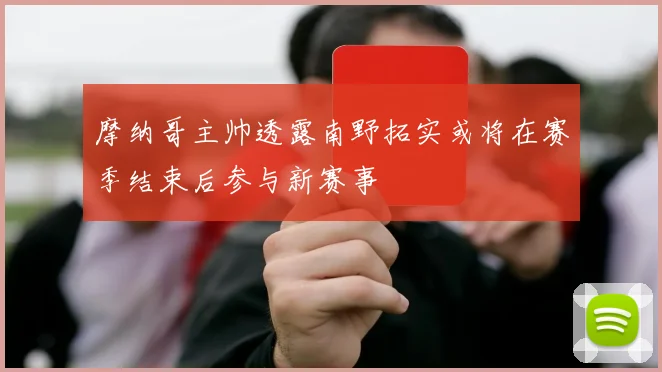 摩纳哥主帅透露南野拓实或将在赛季结束后参与新赛事