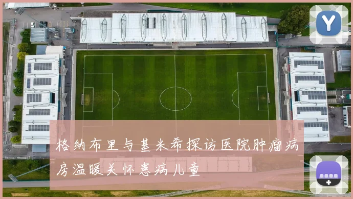 格纳布里与基米希探访医院肿瘤病房温暖关怀患病儿童