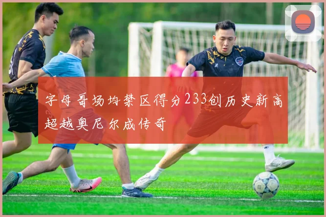 字母哥场均禁区得分233创历史新高超越奥尼尔成传奇