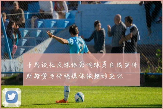 卡恩谈社交媒体影响球员自我宣传新趋势与传统媒体依赖的变化