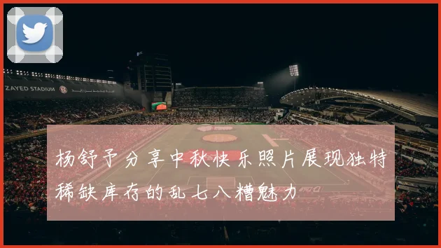 杨舒予分享中秋快乐照片展现独特稀缺库存的乱七八糟魅力