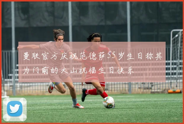 曼联官方庆祝范德萨55岁生日称其为门前的大山祝福生日快乐