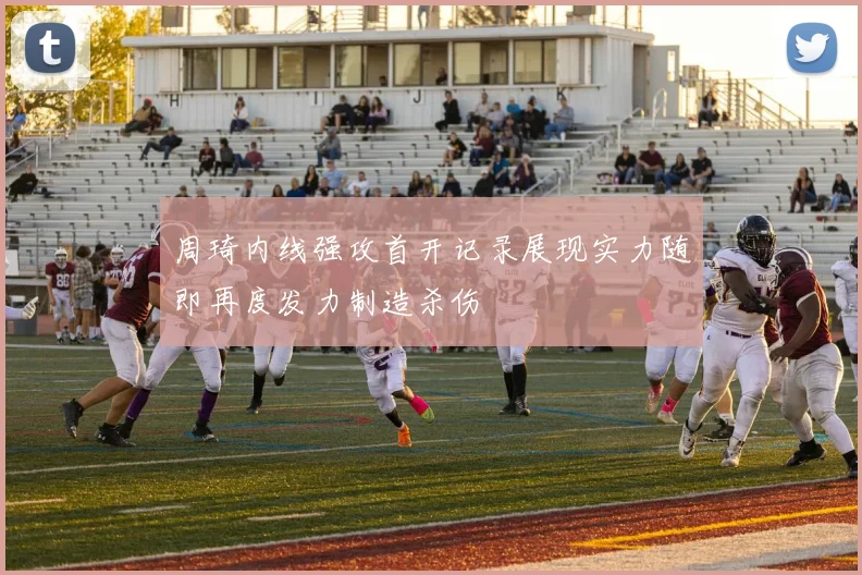周琦内线强攻首开记录展现实力随即再度发力制造杀伤