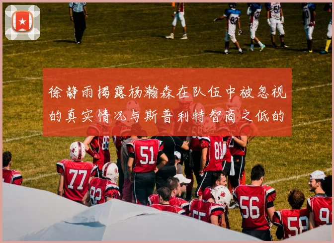 徐静雨揭露杨瀚森在队伍中被忽视的真实情况与斯普利特智商之低的尴尬真相