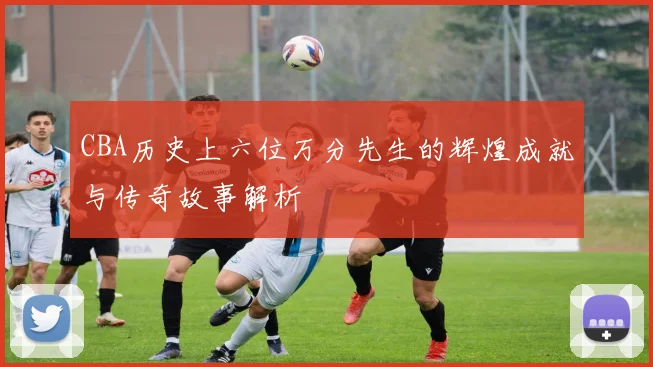 CBA历史上六位万分先生的辉煌成就与传奇故事解析