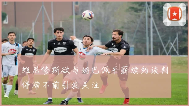 维尼修斯欲与姆巴佩平薪续约谈判停滞不前引发关注