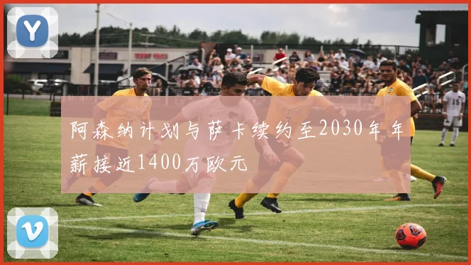 阿森纳计划与萨卡续约至2030年年薪接近1400万欧元