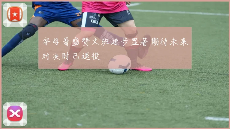 字母哥盛赞文班进步显著期待未来对决时已退役