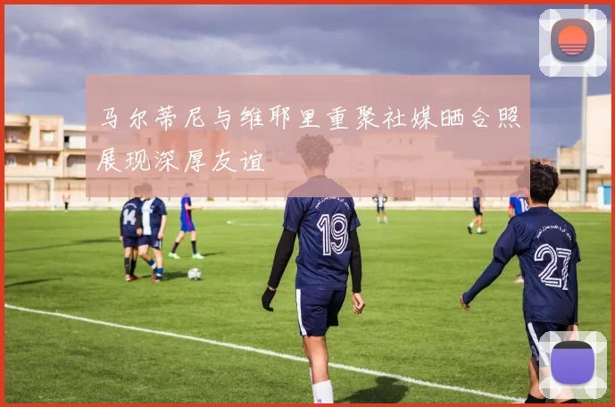 马尔蒂尼与维耶里重聚社媒晒合照展现深厚友谊