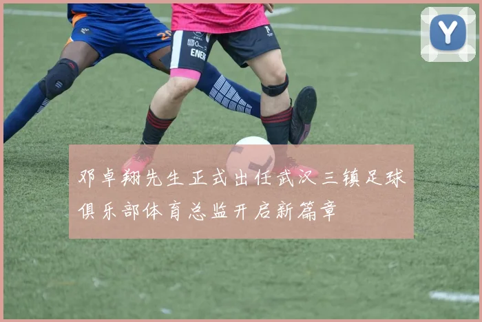 邓卓翔先生正式出任武汉三镇足球俱乐部体育总监开启新篇章
