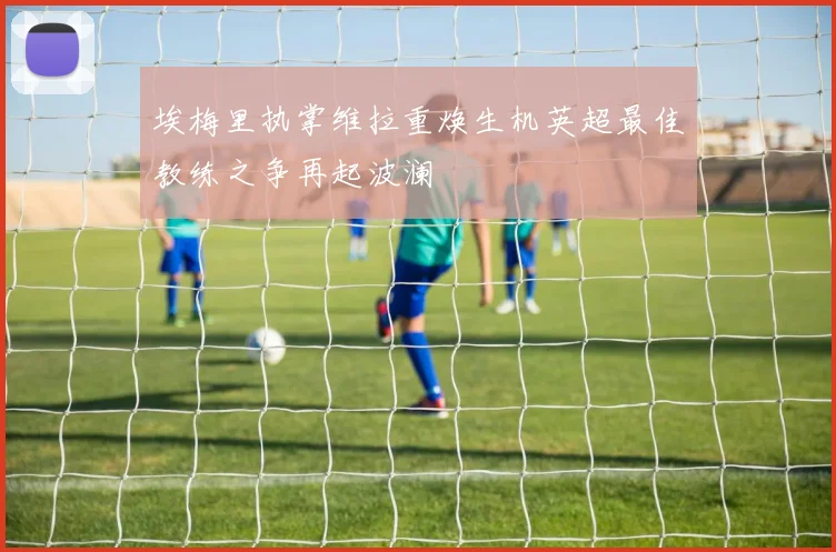 埃梅里执掌维拉重焕生机英超最佳教练之争再起波澜