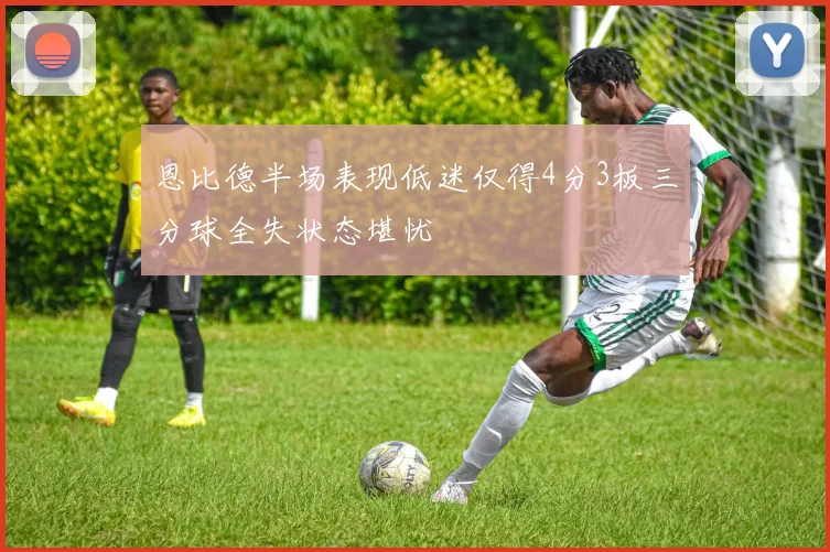 恩比德半场表现低迷仅得4分3板三分球全失状态堪忧