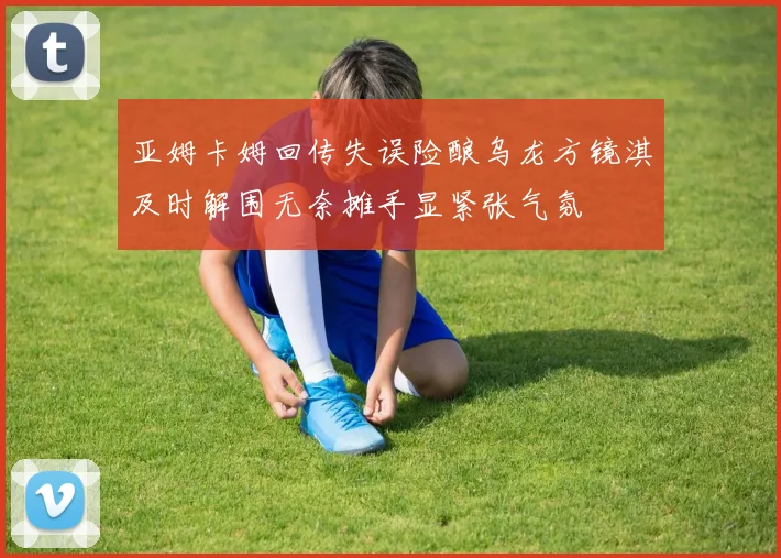 亚姆卡姆回传失误险酿乌龙方镜淇及时解围无奈摊手显紧张气氛