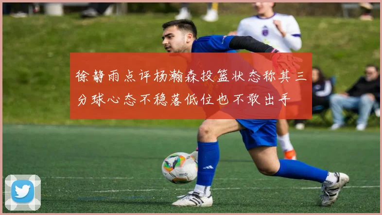 徐静雨点评杨瀚森投篮状态称其三分球心态不稳落低位也不敢出手