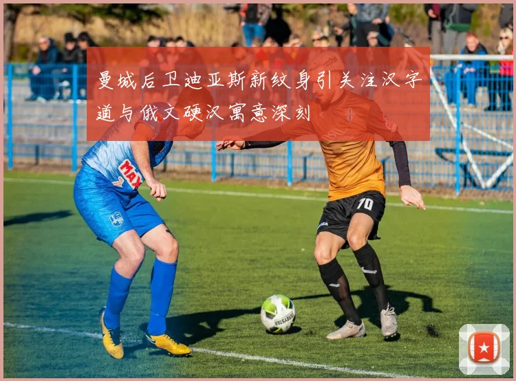 曼城后卫迪亚斯新纹身引关注汉字道与俄文硬汉寓意深刻